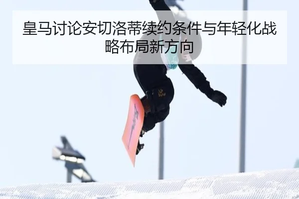 皇马讨论安切洛蒂续约条件与年轻化战略布局新方向