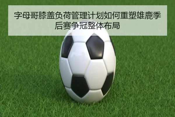 字母哥膝盖负荷管理计划如何重塑雄鹿季后赛争冠整体布局