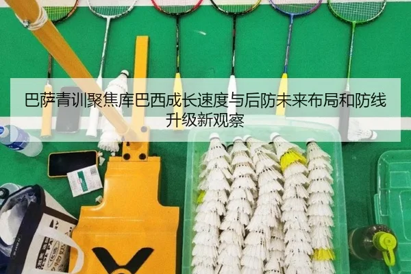 巴萨青训聚焦库巴西成长速度与后防未来布局和防线升级新观察